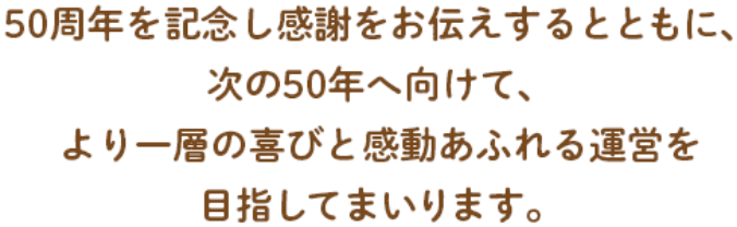 50周年を記念し感謝をお伝えするとともに、次の50年に向けて、より一層の喜びと感動あふれる運営を目指してまいります。