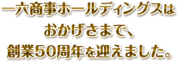 一六商事ホールディングスは、おかげさまで創業50周年を迎えました。